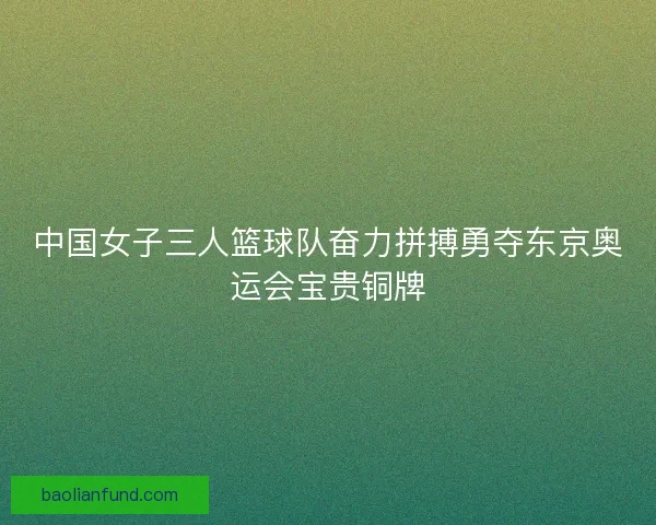 中国女子三人篮球队奋力拼搏勇夺东京奥运会宝贵铜牌