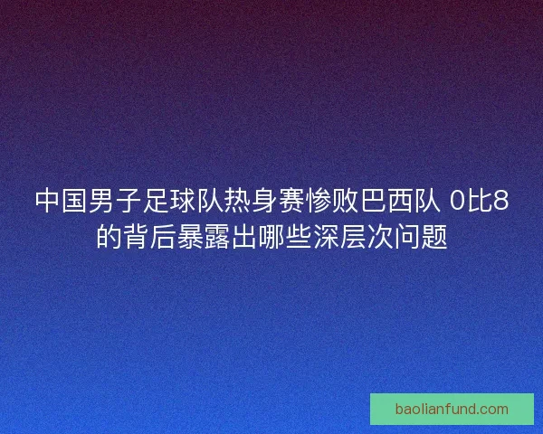 中国男子足球队热身赛惨败巴西队 0比8的背后暴露出哪些深层次问题