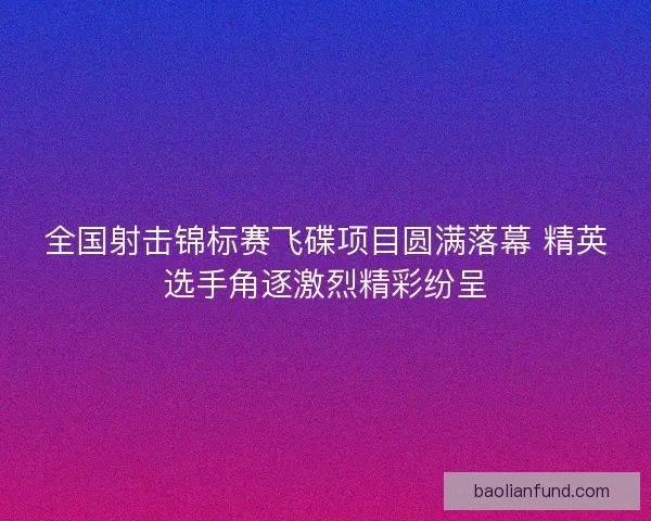 全国射击锦标赛飞碟项目圆满落幕 精英选手角逐激烈精彩纷呈