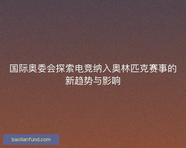 国际奥委会探索电竞纳入奥林匹克赛事的新趋势与影响
