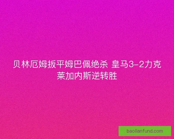 贝林厄姆扳平姆巴佩绝杀 皇马3-2力克莱加内斯逆转胜